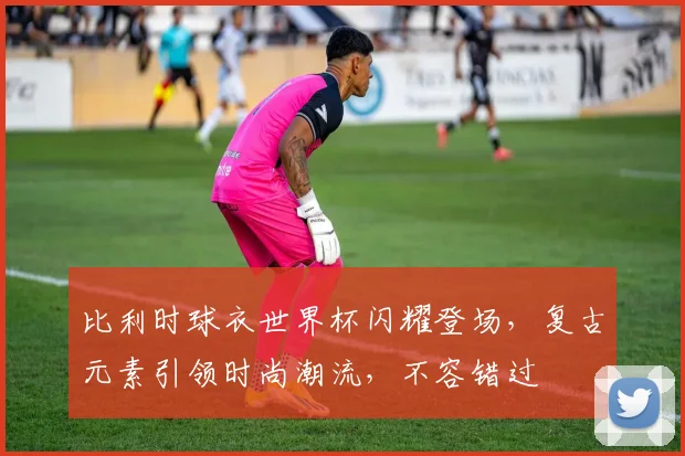 比利时球衣世界杯闪耀登场，复古元素引领时尚潮流，不容错过