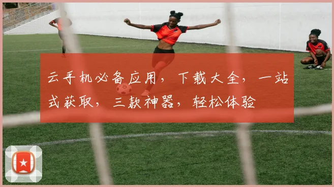 云手机必备应用，下载大全，一站式获取，三款神器，轻松体验