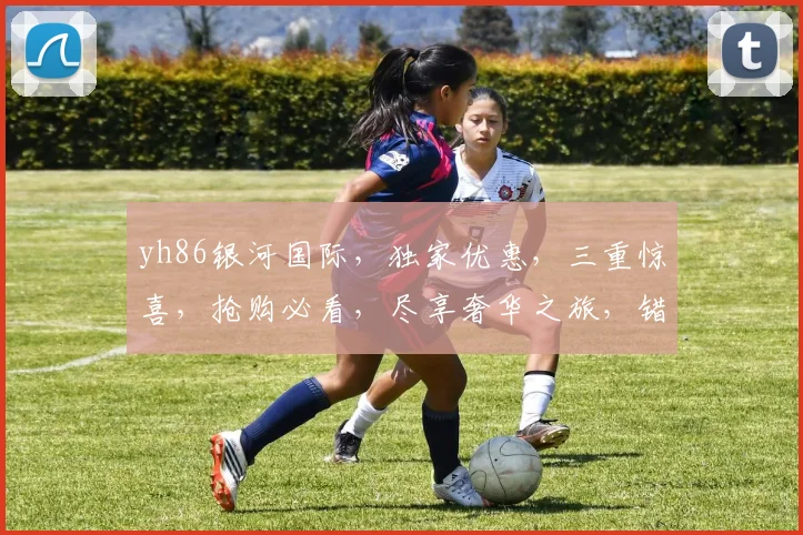yh86银河国际，独家优惠，三重惊喜，抢购必看，尽享奢华之旅，错过再无