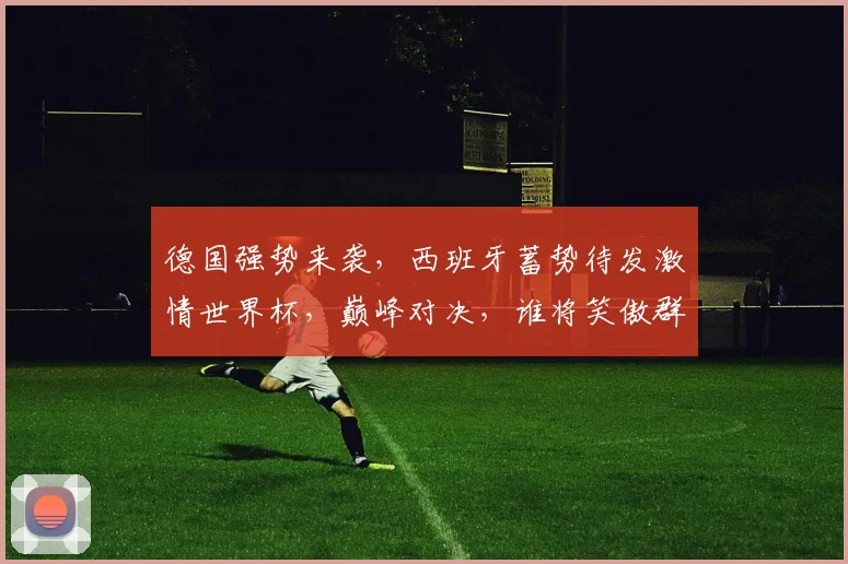 德国强势来袭，西班牙蓄势待发激情世界杯，巅峰对决，谁将笑傲群雄