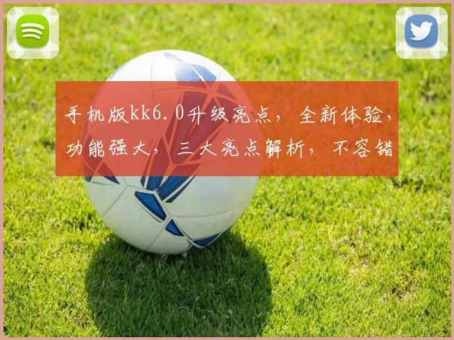 手机版kk6.0升级亮点，全新体验，功能强大，三大亮点解析，不容错过，畅享极致