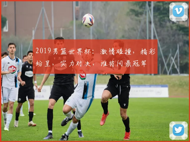 2019男篮世界杯：激情碰撞，精彩纷呈，实力对决，谁将问鼎冠军