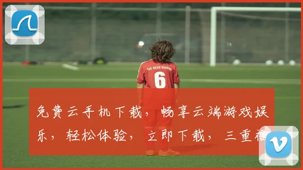 免费云手机下载，畅享云端游戏娱乐，轻松体验，立即下载，三重福利等你来