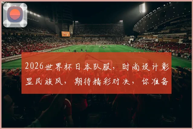2026世界杯日本队服，时尚设计彰显民族风，期待精彩对决，你准备好了吗