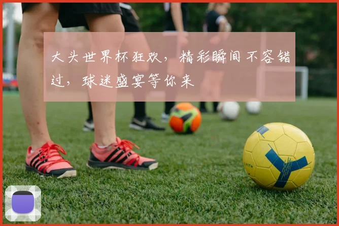 大头世界杯狂欢，精彩瞬间不容错过，球迷盛宴等你来