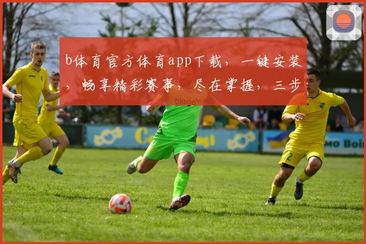 b体育官方体育app下载，一键安装，畅享精彩赛事，尽在掌握，三步轻松完成，体验非凡
